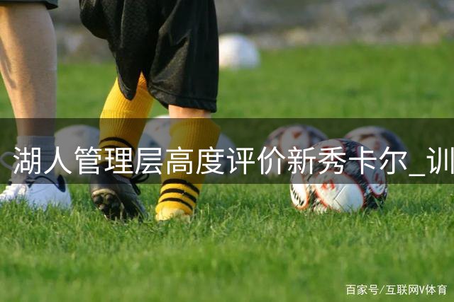 湖人管理层高度评价新秀卡尔 训练态度或助其快速进入轮换阵容